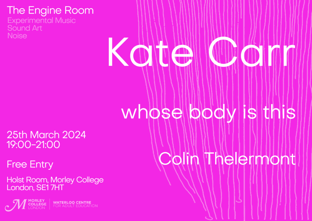 Poster for the event. It has a bright pink background with light pink hand drawn lines and with white text. Text reads: The Engine Room - Experimental Music, Sound Art, Noise. Kate Carr, whose body is this, Colin Thelermont. 25th march 2024 19:00-21:00. Free Entry, Holst Room, Morley College, London, SE1 7HT
